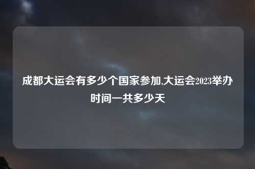 成都大运会有多少个国家参加,大运会2023举办时间一共多少天