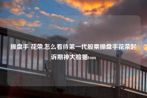 操盘手 花荣,怎么看待第一代股票操盘手花荣起诉期神大脸猫tom
