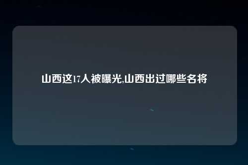 山西这17人被曝光,山西出过哪些名将