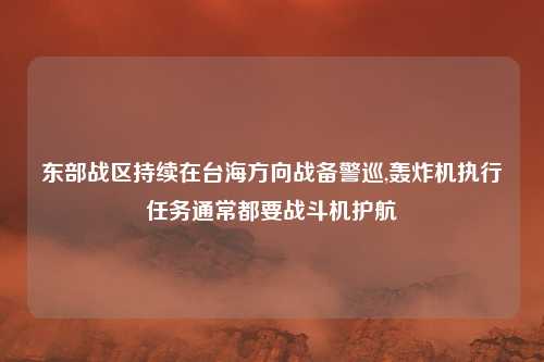 东部战区持续在台海方向战备警巡,轰炸机执行任务通常都要战斗机护航