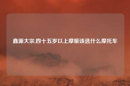 鑫源大宗,四十五岁以上摩旅该选什么摩托车