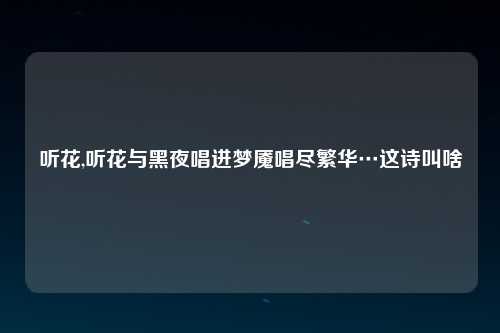 听花,听花与黑夜唱进梦魇唱尽繁华…这诗叫啥