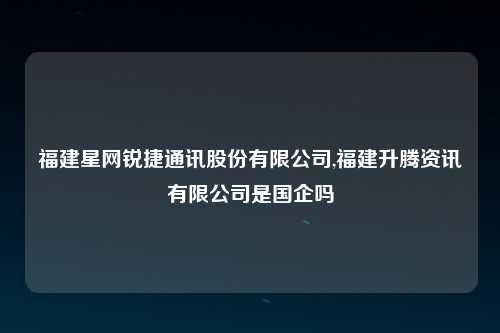福建星网锐捷通讯股份有限公司,福建升腾资讯有限公司是国企吗
