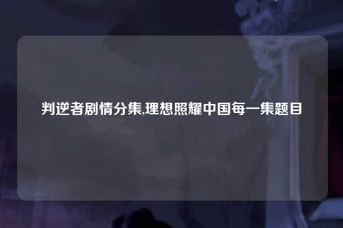 判逆者剧情分集,理想照耀中国每一集题目