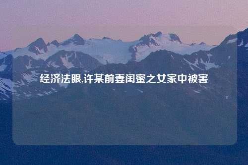 经济法眼,许某前妻闺蜜之女家中被害