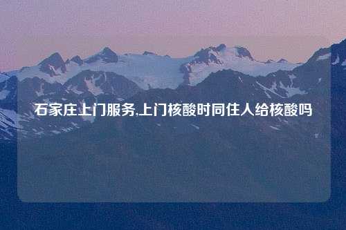 石家庄上门服务,上门核酸时同住人给核酸吗