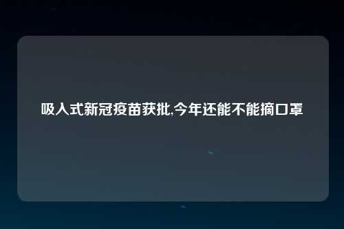 吸入式新冠疫苗获批,今年还能不能摘口罩