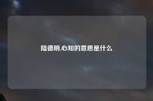 陆德明,心知的意思是什么