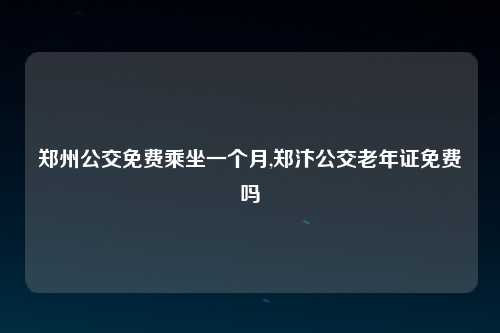 郑州公交免费乘坐一个月,郑汴公交老年证免费吗