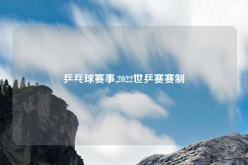 乒乓球赛事,2022世乒赛赛制