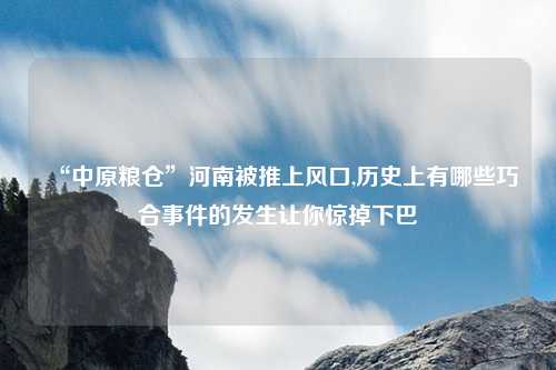 “中原粮仓”河南被推上风口,历史上有哪些巧合事件的发生让你惊掉下巴