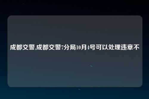 成都交警,成都交警7分局10月4号可以处理违章不