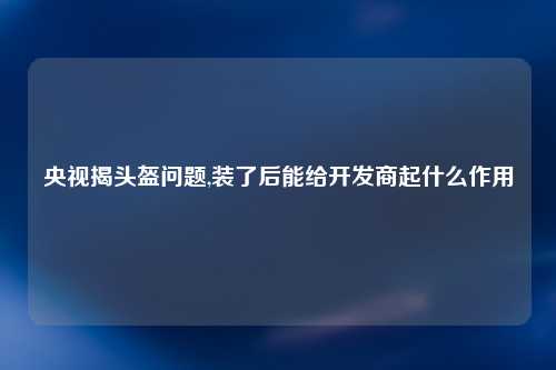 央视揭头盔问题,装了后能给开发商起什么作用