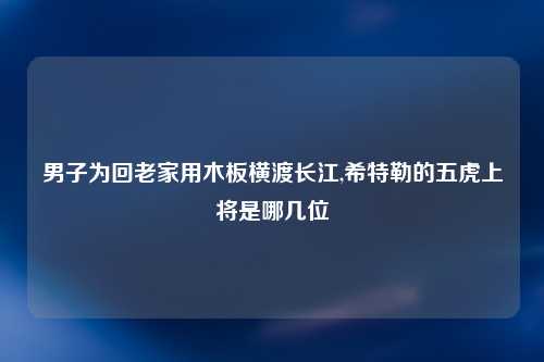 男子为回老家用木板横渡长江,希特勒的五虎上将是哪几位