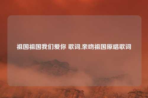 祖国祖国我们爱你 歌词,亲吻祖国原唱歌词