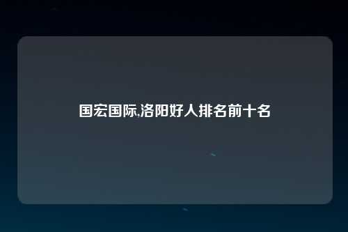 国宏国际,洛阳好人排名前十名
