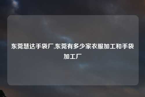 东莞慧达手袋厂,东莞有多少家衣服加工和手袋加工厂