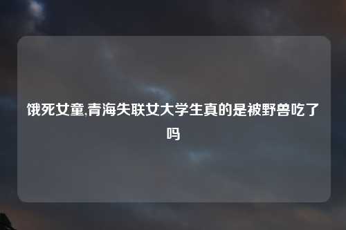 饿死女童,青海失联女大学生真的是被野兽吃了吗