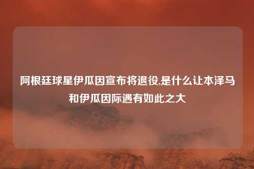 阿根廷球星伊瓜因宣布将退役,是什么让本泽马和伊瓜因际遇有如此之大