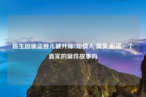 医生因偷盗婴儿被开除?知情人:属实,能讲一个真实的案件故事吗