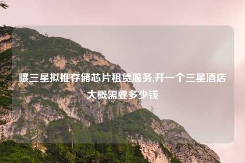 曝三星拟推存储芯片租赁服务,开一个三星酒店大概需要多少钱