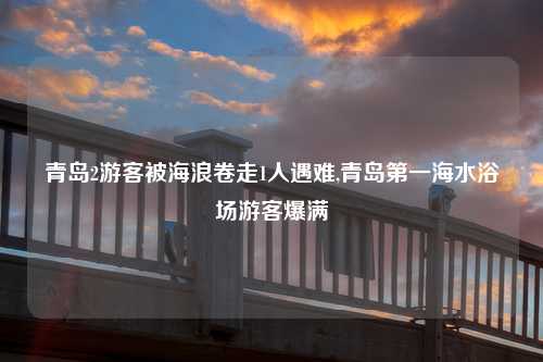 青岛2游客被海浪卷走1人遇难,青岛第一海水浴场游客爆满