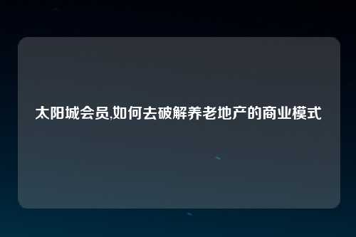 太阳城会员,如何去破解养老地产的商业模式