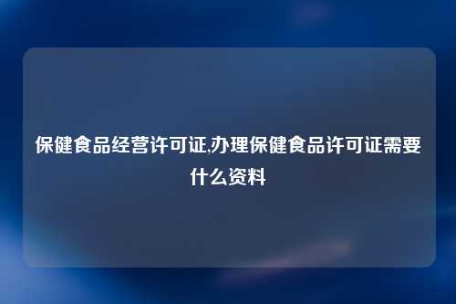 保健食品经营许可证,办理保健食品许可证需要什么资料