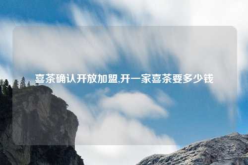 喜茶确认开放加盟,开一家喜茶要多少钱