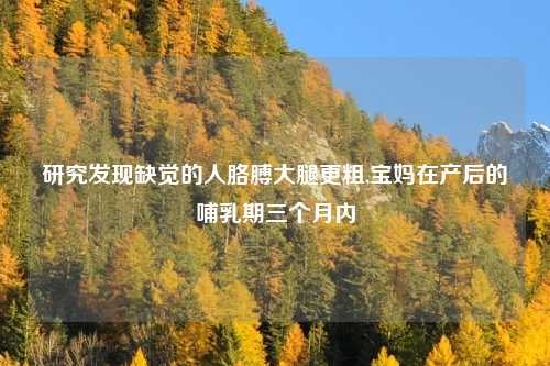 研究发现缺觉的人胳膊大腿更粗,宝妈在产后的哺乳期三个月内