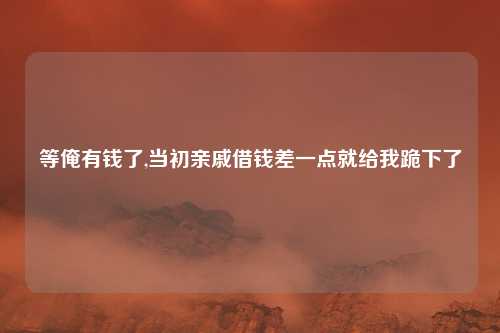 等俺有钱了,当初亲戚借钱差一点就给我跪下了
