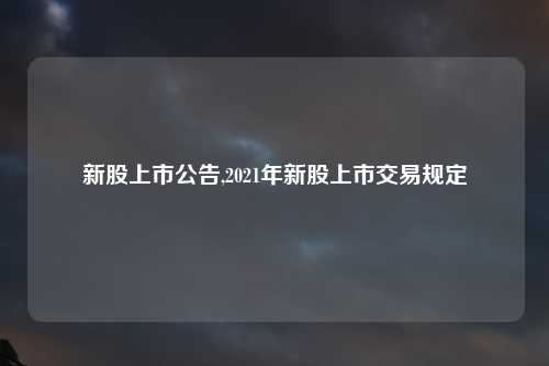 新股上市公告,2021年新股上市交易规定