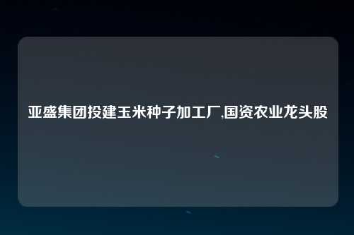 亚盛集团投建玉米种子加工厂,国资农业龙头股