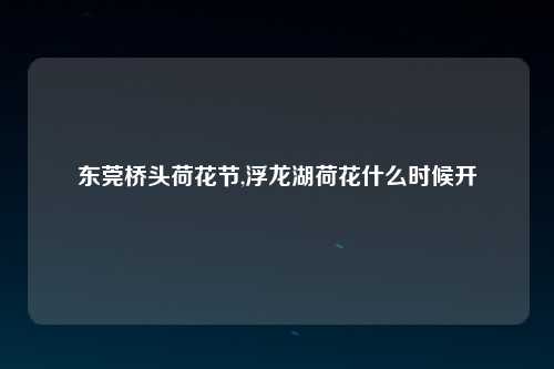东莞桥头荷花节,浮龙湖荷花什么时候开