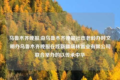 乌鲁木齐晚报,由乌鲁木齐晚报社市老龄办时文明办乌鲁木齐晚报在线新疆瑞林置业有限公司联合举办的以传承中华