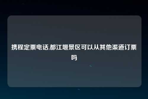 携程定票电话,都江堰景区可以从其他渠道订票吗