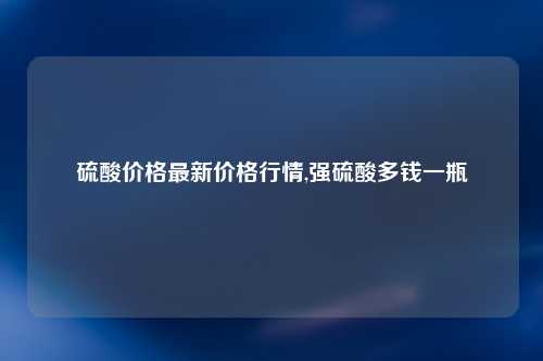 硫酸价格最新价格行情,强硫酸多钱一瓶