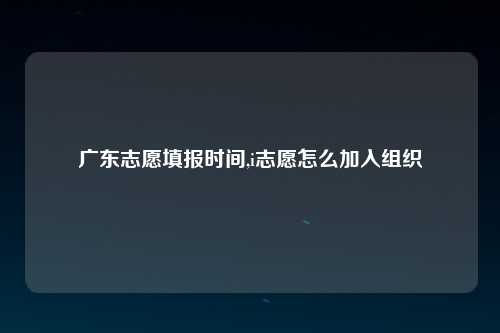 广东志愿填报时间,i志愿怎么加入组织