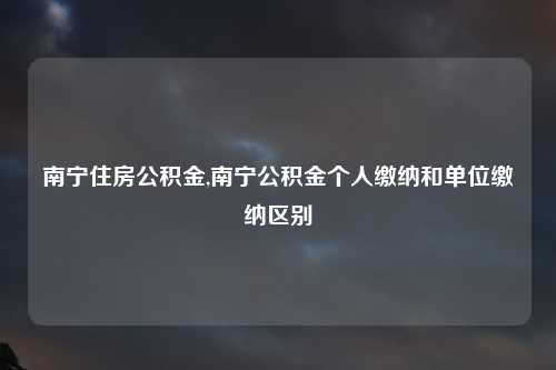 南宁住房公积金,南宁公积金个人缴纳和单位缴纳区别