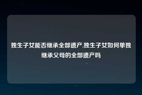 独生子女能否继承全部遗产,独生子女如何单独继承父母的全部遗产吗