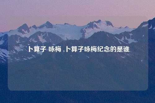 卜算子 咏梅 ,卜算子咏梅纪念的是谁