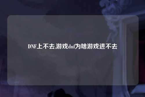DNF上不去,游戏dnf为啥游戏进不去