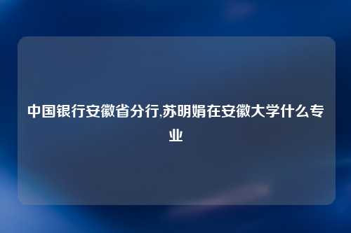 中国银行安徽省分行,苏明娟在安徽大学什么专业