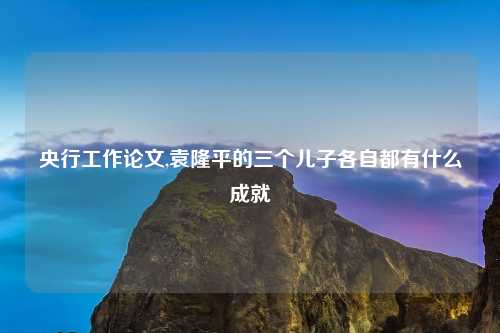 央行工作论文,袁隆平的三个儿子各自都有什么成就