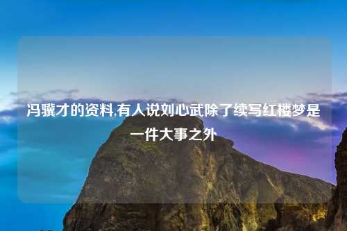 冯骥才的资料,有人说刘心武除了续写红楼梦是一件大事之外
