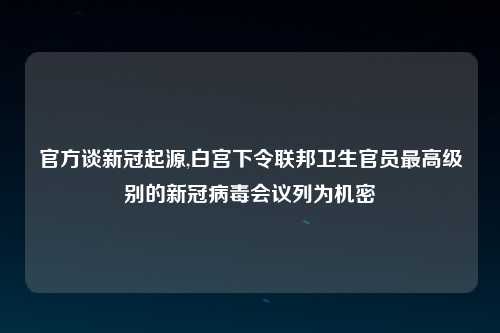 官方谈新冠起源,白宫下令联邦卫生官员最高级别的新冠病毒会议列为机密