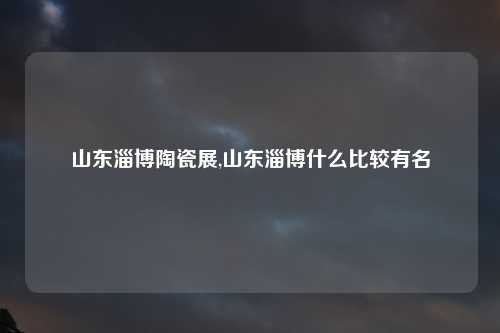 山东淄博陶瓷展,山东淄博什么比较有名