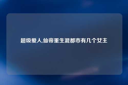 超级爱人,仙帝重生混都市有几个女主
