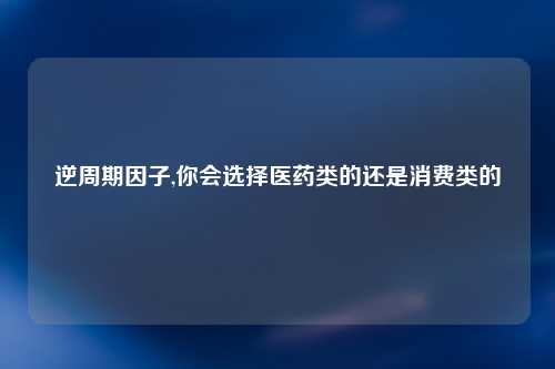 逆周期因子,你会选择医药类的还是消费类的