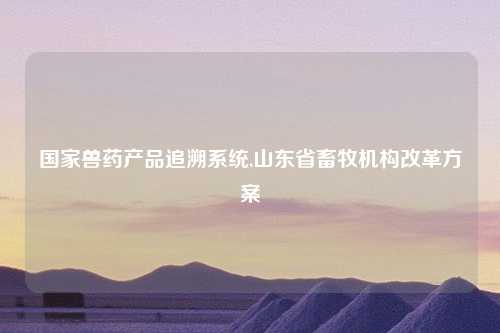 国家兽药产品追溯系统,山东省畜牧机构改革方案